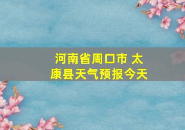 河南省周口市 太康县天气预报今天